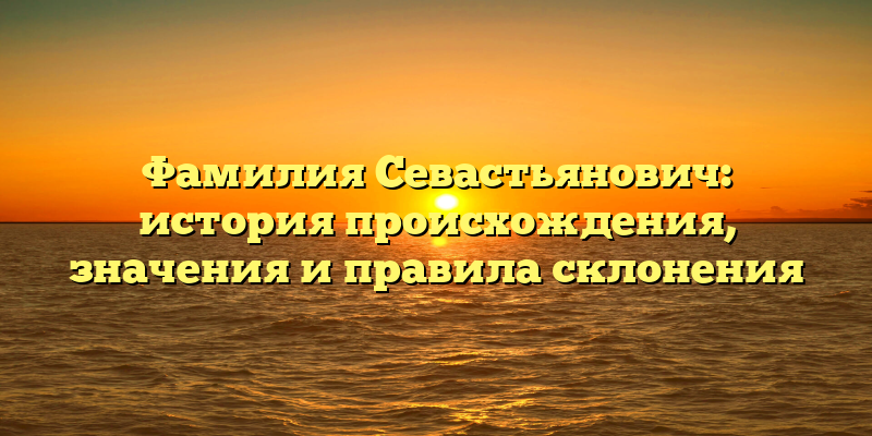 Фамилия Севастьянович: история происхождения, значения и правила склонения