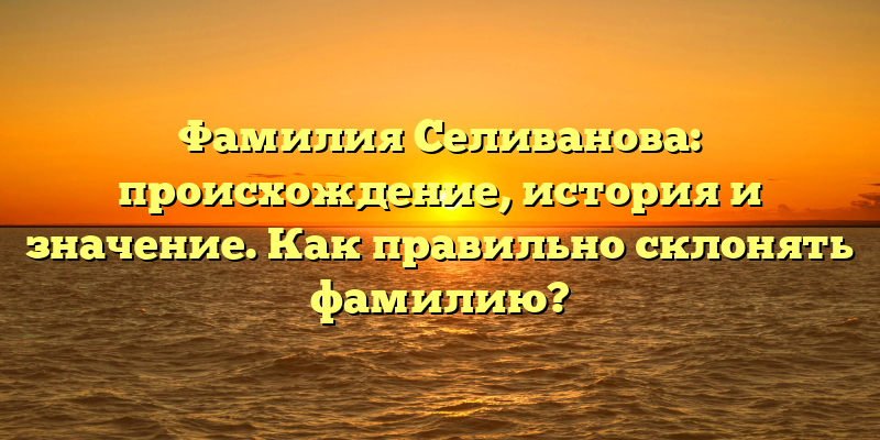 Фамилия Селиванова: происхождение, история и значение. Как правильно склонять фамилию?