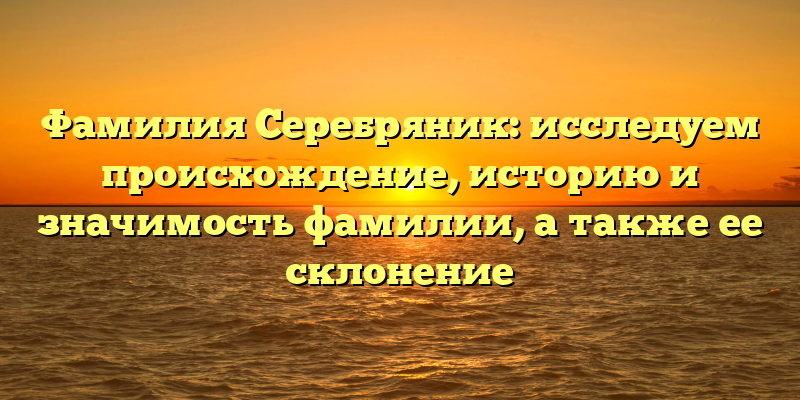 Фамилия Серебряник: исследуем происхождение, историю и значимость фамилии, а также ее склонение