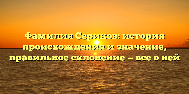 Фамилия Сериков: история происхождения и значение, правильное склонение — все о ней