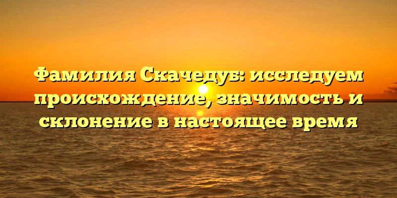 Фамилия Скачедуб: исследуем происхождение, значимость и склонение в настоящее время