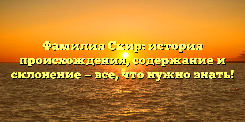 Фамилия Скир: история происхождения, содержание и склонение — все, что нужно знать!