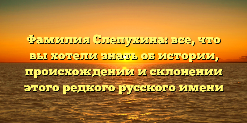 Фамилия Слепухина: все, что вы хотели знать об истории, происхождении и склонении этого редкого русского имени