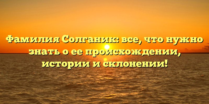 Фамилия Солганик: все, что нужно знать о ее происхождении, истории и склонении!