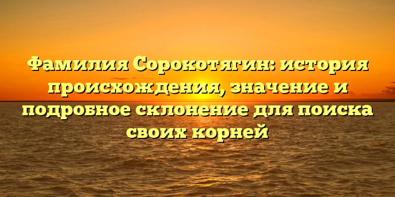 Фамилия Сорокотягин: история происхождения, значение и подробное склонение для поиска своих корней