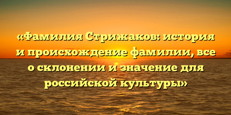 «Фамилия Стрижаков: история и происхождение фамилии, все о склонении и значение для российской культуры»