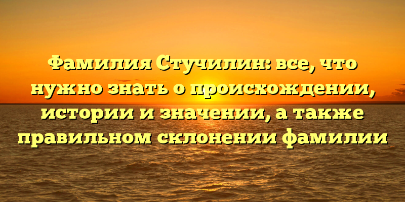 Фамилия Стучилин: все, что нужно знать о происхождении, истории и значении, а также правильном склонении фамилии