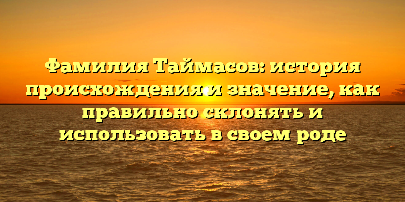 Фамилия Таймасов: история происхождения и значение, как правильно склонять и использовать в своем роде