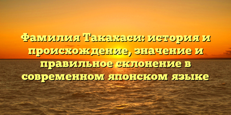 Фамилия Такахаси: история и происхождение, значение и правильное склонение в современном японском языке