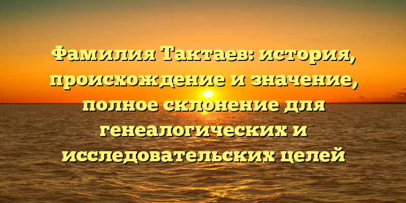 Фамилия Тактаев: история, происхождение и значение, полное склонение для генеалогических и исследовательских целей