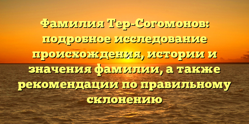 Фамилия Тер-Согомонов: подробное исследование происхождения, истории и значения фамилии, а также рекомендации по правильному склонению