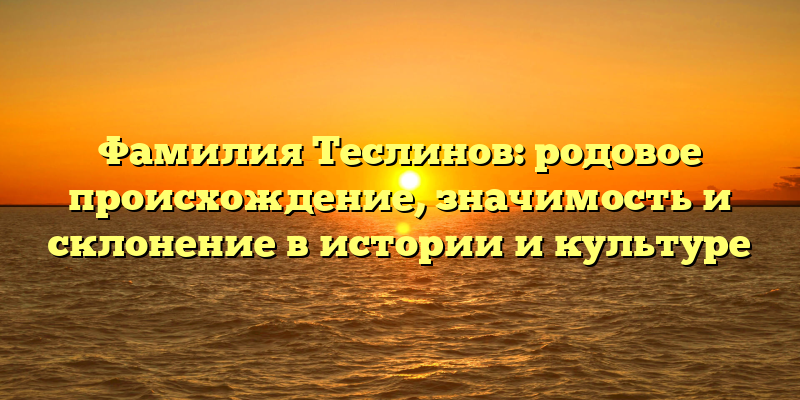 Фамилия Теслинов: родовое происхождение, значимость и склонение в истории и культуре