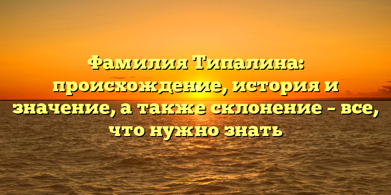 Фамилия Типалина: происхождение, история и значение, а также склонение – все, что нужно знать
