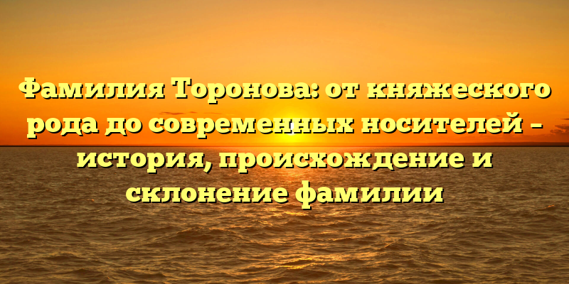 Фамилия Торонова: от княжеского рода до современных носителей – история, происхождение и склонение фамилии