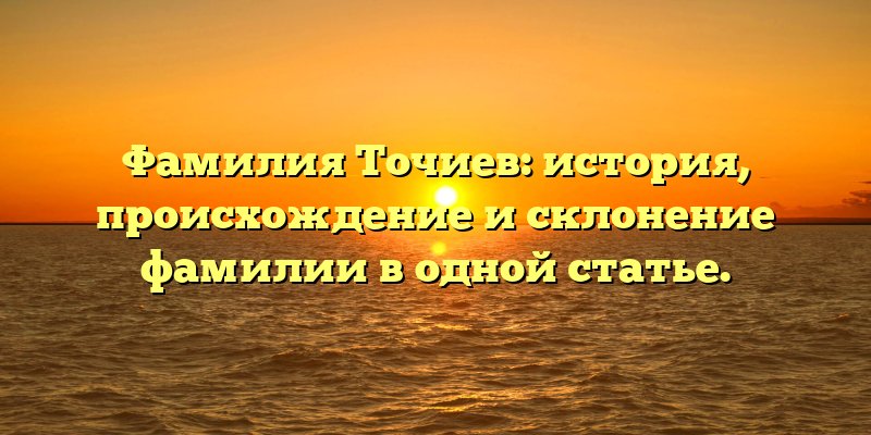 Фамилия Точиев: история, происхождение и склонение фамилии в одной статье.