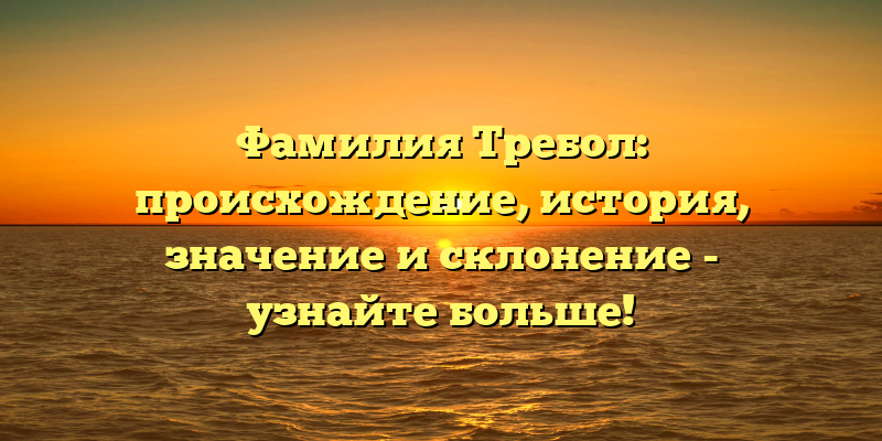 Фамилия Требол: происхождение, история, значение и склонение - узнайте больше!