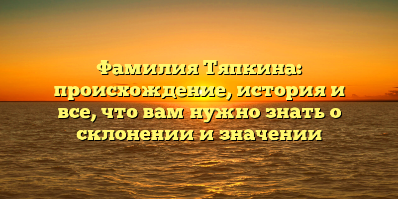 Фамилия Тяпкина: происхождение, история и все, что вам нужно знать о склонении и значении