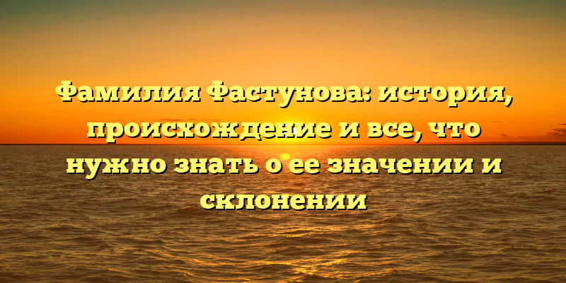 Фамилия Фастунова: история, происхождение и все, что нужно знать о ее значении и склонении