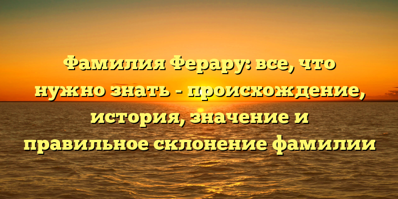 Фамилия Ферару: все, что нужно знать - происхождение, история, значение и правильное склонение фамилии