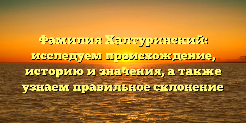 Фамилия Халтуринский: исследуем происхождение, историю и значения, а также узнаем правильное склонение