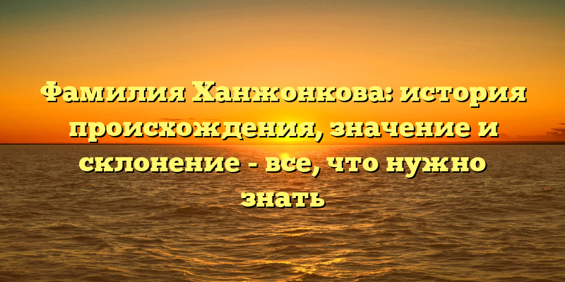 Фамилия Ханжонкова: история происхождения, значение и склонение - все, что нужно знать