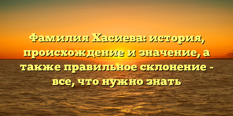 Фамилия Хасиева: история, происхождение и значение, а также правильное склонение - все, что нужно знать