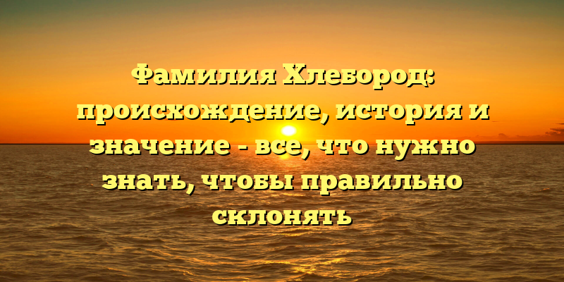 Фамилия Хлебород: происхождение, история и значение - все, что нужно знать, чтобы правильно склонять