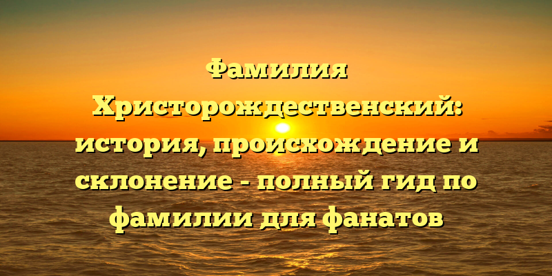 Фамилия Христорождественский: история, происхождение и склонение - полный гид по фамилии для фанатов генеалогии