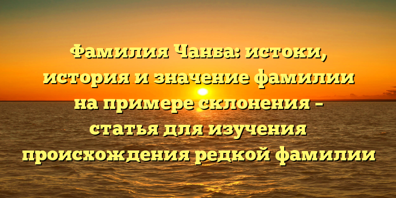 Фамилия Чанба: истоки, история и значение фамилии на примере склонения – статья для изучения происхождения редкой фамилии