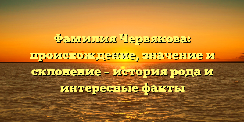 Фамилия Червякова: происхождение, значение и склонение – история рода и интересные факты
