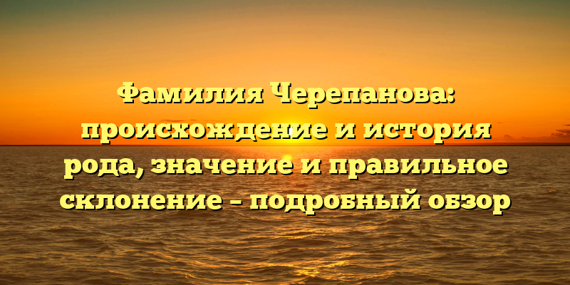 Фамилия Черепанова: происхождение и история рода, значение и правильное склонение – подробный обзор