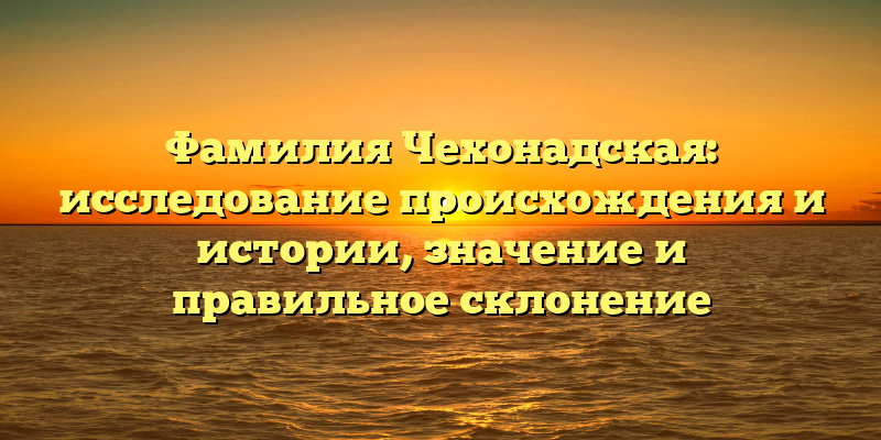 Фамилия Чехонадская: исследование происхождения и истории, значение и правильное склонение