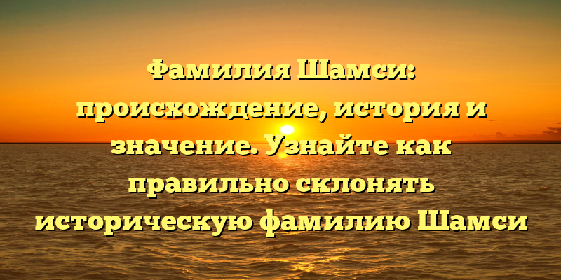Фамилия Шамси: происхождение, история и значение. Узнайте как правильно склонять историческую фамилию Шамси