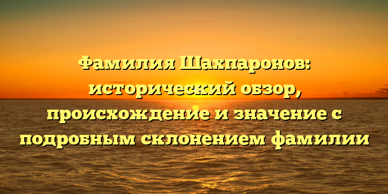 Фамилия Шахпаронов: исторический обзор, происхождение и значение с подробным склонением фамилии