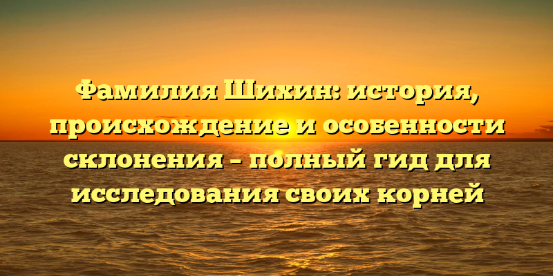 Фамилия Шихин: история, происхождение и особенности склонения – полный гид для исследования своих корней