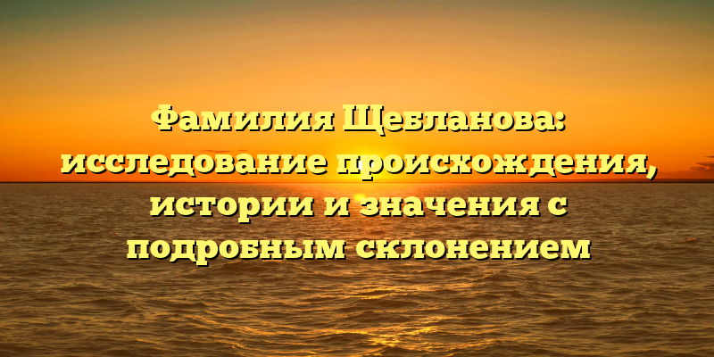Фамилия Щебланова: исследование происхождения, истории и значения с подробным склонением