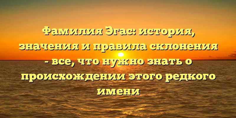Фамилия Эгас: история, значения и правила склонения - все, что нужно знать о происхождении этого редкого имени