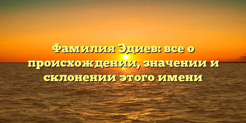 Фамилия Эдиев: все о происхождении, значении и склонении этого имени