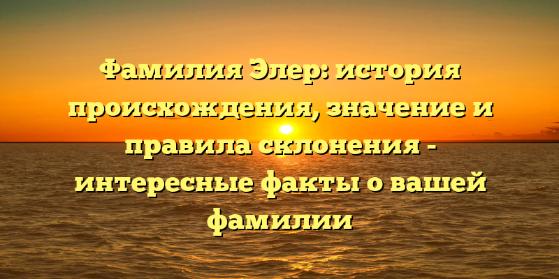 Фамилия Элер: история происхождения, значение и правила склонения - интересные факты о вашей фамилии