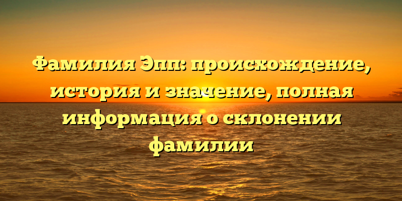 Фамилия Эпп: происхождение, история и значение, полная информация о склонении фамилии