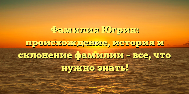 Фамилия Югрин: происхождение, история и склонение фамилии – все, что нужно знать!