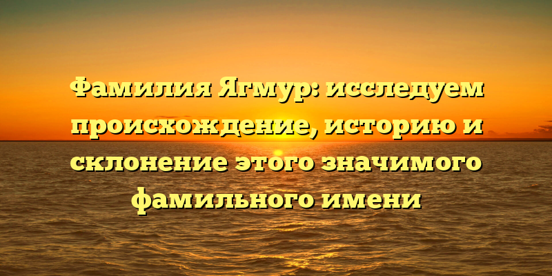 Фамилия Ягмур: исследуем происхождение, историю и склонение этого значимого фамильного имени
