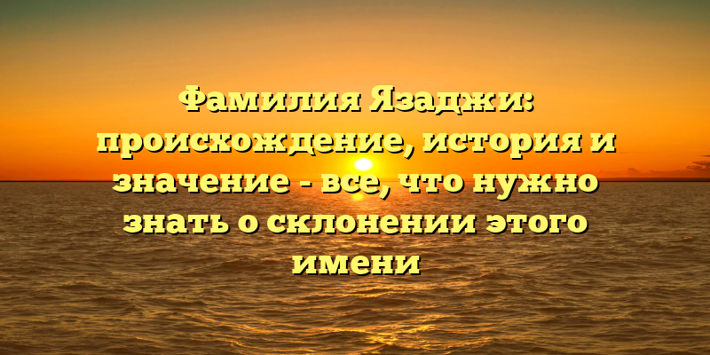Фамилия Язаджи: происхождение, история и значение - все, что нужно знать о склонении этого имени