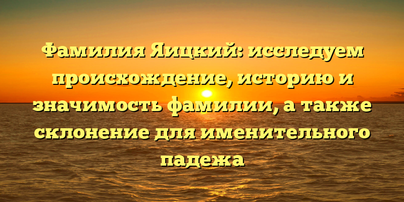 Фамилия Яицкий: исследуем происхождение, историю и значимость фамилии, а также склонение для именительного падежа