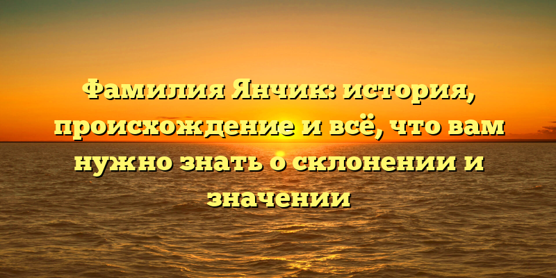 Фамилия Янчик: история, происхождение и всё, что вам нужно знать о склонении и значении
