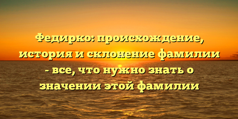 Федирко: происхождение, история и склонение фамилии - все, что нужно знать о значении этой фамилии