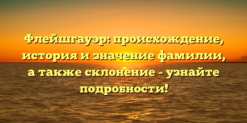 Флейшгауэр: происхождение, история и значение фамилии, а также склонение - узнайте подробности!