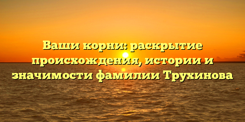 Ваши корни: раскрытие происхождения, истории и значимости фамилии Трухинова