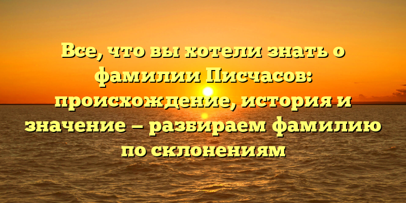 Все, что вы хотели знать о фамилии Писчасов: происхождение, история и значение — разбираем фамилию по склонениям
