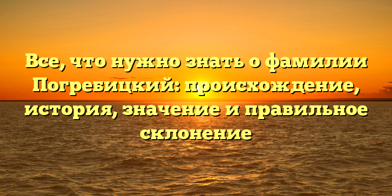 Все, что нужно знать о фамилии Погребицкий: происхождение, история, значение и правильное склонение